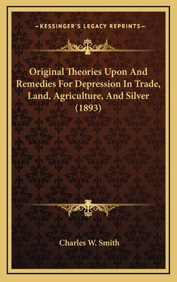 Original Theories Upon And Remedies For Depression In Trade, Land, Agriculture, And Silver (1893)