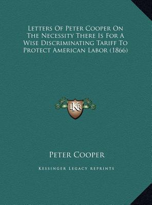 Letters Of Peter Cooper On The Necessity There Is For A Wise Discriminating Tariff To Protect American Labor (1866)