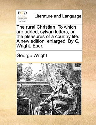 The Rural Christian. to Which Are Added, Sylvan Letters; Or the Pleasures of a Country Life. a New Edition, Enlarged. by G. Wright, Esqr.