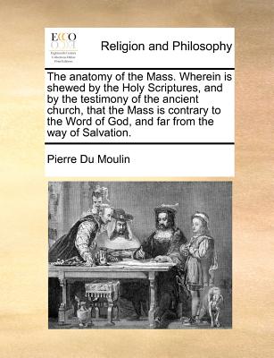 The Anatomy of the Mass. Wherein Is Shewed by the Holy Scriptures, and by the Testimony of the Ancient Church, That the Mass Is Contrary to the Word o