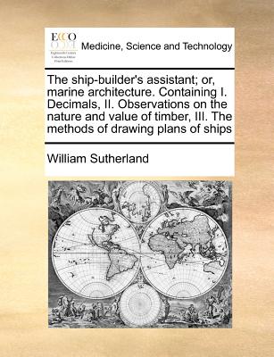 The Ship-Builder's Assistant; Or, Marine Architecture. Containing I. Decimals, II. Observations on the Nature and Value of Timber, III. the Methods of