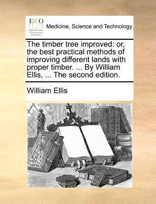 The Timber Tree Improved: Or, the Best Practical Methods of Improving Different Lands with Proper Timber. ... by William Ellis, ... the Second Edition