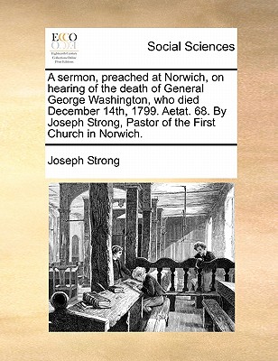 A sermon, preached at Norwich, on hearing of the death of General George Washington, who died December 14th, 1799. Aetat. 68. By Joseph Strong, Pastor