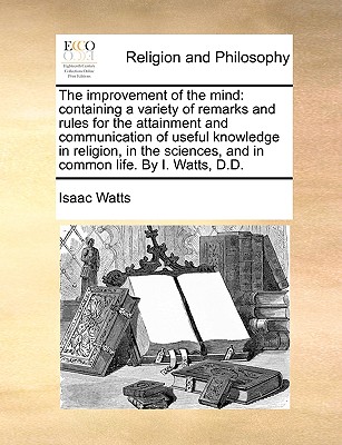 The Improvement of the Mind: Containing a Variety of Remarks and Rules for the Attainment and Communication of Useful Knowledge in Religion, in the