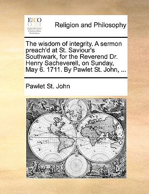 The Wisdom of Integrity. a Sermon Preach'd at St. Saviour's Southwark, for the Reverend Dr. Henry Sacheverell, on Sunday, May 6. 1711. by Pawlet St. J