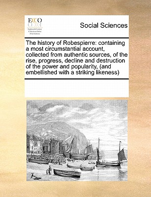 The History of Robespierre: Containing a Most Circumstantial Account, Collected from Authentic Sources, of the Rise, Progress, Decline and Destruc
