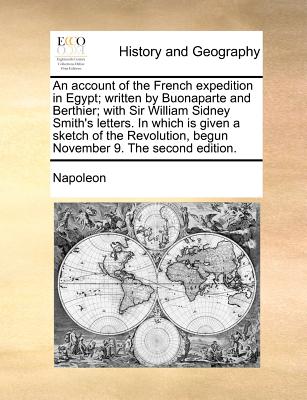 An Account of the French Expedition in Egypt; Written by Buonaparte and Berthier; With Sir William Sidney Smith's Letters. in Which Is Given a Sketch