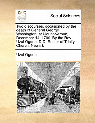 Two Discourses, Occasioned by the Death of General George Washington, at Mount-Vernon, December 14, 1799. by the Rev. Uzal Ogden, D.D. Rector of Trini