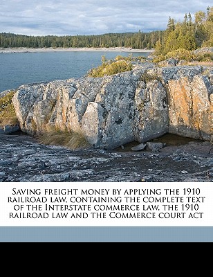 Saving Freight Money by Applying the 1910 Railroad Law, Containing the Complete Text of the Interstate Commerce Law, the 1910 Railroad Law and the Com