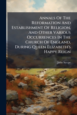 Annals Of The Reformation And Establishment Of Religion, And Other Various Occurrences In The Church Of England, During Queen Elizabeth's Happy Reign: