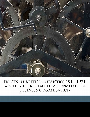 Trusts in British Industry, 1914-1921; A Study of Recent Developments in Business Organisation