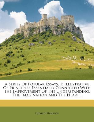 A Series of Popular Essays, 1: Illustrative of Principles Essentially Connected with the Improvement of the Understanding, the Imagination and the He