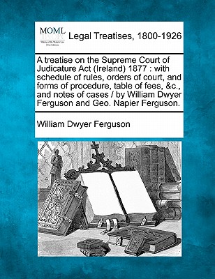 A treatise on the Supreme Court of Judicature Act (Ireland) 1877: with schedule of rules, orders of court, and forms of procedure, table of fees, &c.,