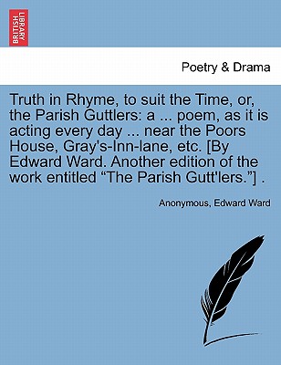 Truth in Rhyme, to suit the Time, or, the Parish Guttlers: a ... poem, as it is acting every day ... near the Poors House, Gray's-Inn-lane, etc. [By E