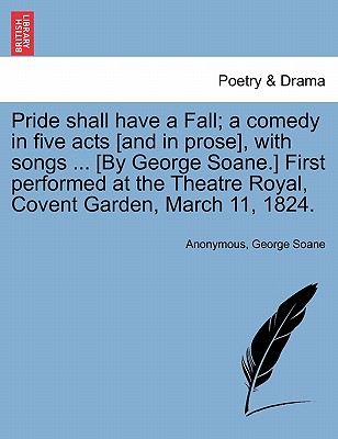 Pride Shall Have a Fall; A Comedy in Five Acts [And in Prose], with Songs ... [By George Soane.] First Performed at the Theatre Royal, Covent Garden,
