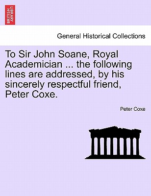 To Sir John Soane, Royal Academician ... the Following Lines Are Addressed, by His Sincerely Respectful Friend, Peter Coxe.