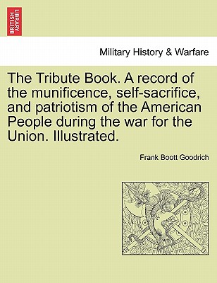 The Tribute Book. A record of the munificence, self-sacrifice, and patriotism of the American People during the war for the Union. Illustrated.