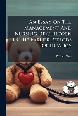 An Essay On The Management And Nursing Of Children In The Earlier Periods Of Infancy: And On The Treatment And Rule Of Conduct Requisite For The Mothe