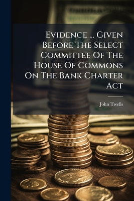 Evidence ... Given Before The Select Committee Of The House Of Commons On The Bank Charter Act