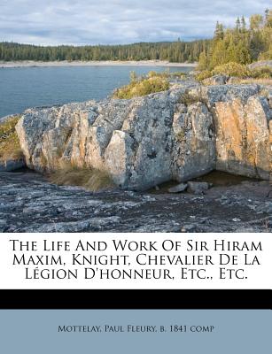 The Life and Work of Sir Hiram Maxim, Knight, Chevalier de la Légion d'Honneur, Etc., Etc.