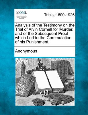 Analysis of the Testimony on the Trial of Alvin Cornell for Murder, and of the Subsequent Proof Which Led to the Commutation of His Punishment.