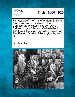 Full Report of the Trial of William Smith for Piracy, as One of the Crew of the Confederate Privateer, the Jeff Davis. Before Judges Grier and Cadwala