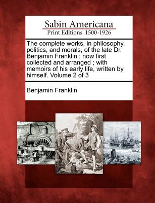 The Complete Works, in Philosophy, Politics, and Morals, of the Late Dr. Benjamin Franklin: Now First Collected and Arranged; With Memoirs of His Earl