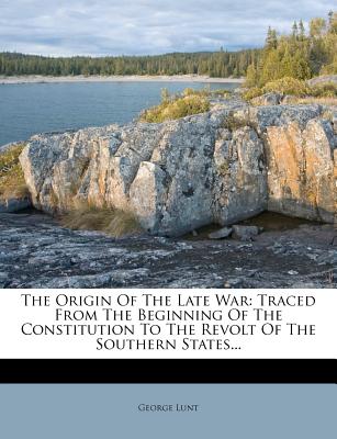 The Origin of the Late War: Traced from the Beginning of the Constitution to the Revolt of the Southern States...