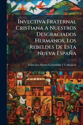 Invectiva Fraternal Cristiana A Nuestros Desgraciados Hermanos, Los Rebeldes De Esta Nueva España: Canto Endecasílabo, Político, Crítico, Histórico, M