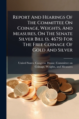 Report And Hearings Of The Committee On Coinage, Weights, And Measures, On The Senate Silver Bill (s. 4675) For The Free Coinage Of Gold And Silver: S