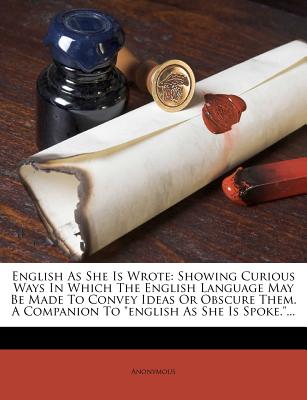 English as She Is Wrote: Showing Curious Ways in Which the English Language May Be Made to Convey Ideas or Obscure Them. a Companion to English