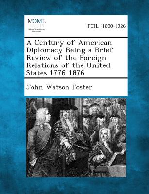 A Century of American Diplomacy Being a Brief Review of the Foreign Relations of the United States 1776-1876