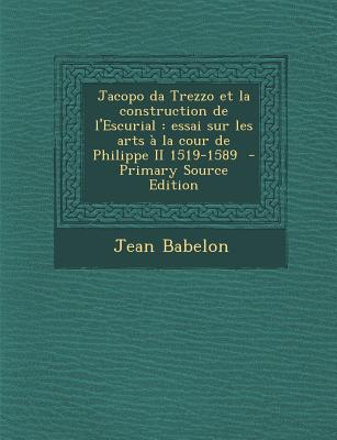 Jacopo Da Trezzo Et La Construction de L'Escurial: Essai Sur Les Arts a la Cour de Philippe II 1519-1589 - Primary Source Edition