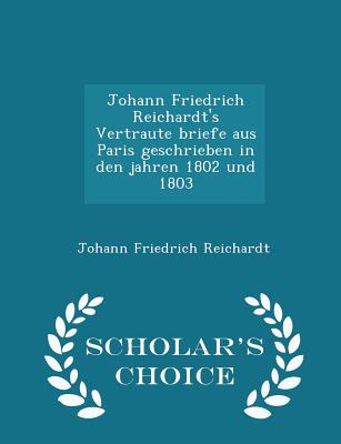 Johann Friedrich Reichardt's Vertraute Briefe Aus Paris Geschrieben in Den Jahren 1802 Und 1803 - Scholar's Choice Edition