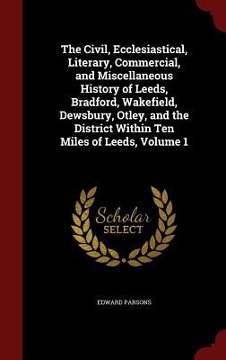 The Civil, Ecclesiastical, Literary, Commercial, and Miscellaneous History of Leeds, Bradford, Wakefield, Dewsbury, Otley, and the District Within Ten