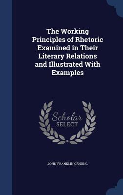 The Working Principles of Rhetoric Examined in Their Literary Relations and Illustrated With Examples
