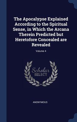 The Apocalypse Explained According to the Spiritual Sense, in Which the Arcana Therein Predicted but Heretofore Concealed are Revealed; Volume 4