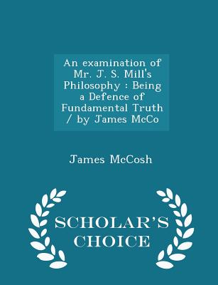 An Examination of Mr. J. S. Mill's Philosophy: Being a Defence of Fundamental Truth / By James McCo - Scholar's Choice Edition