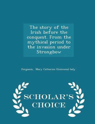 The Story of the Irish Before the Conquest. from the Mythical Period to the Invasion Under Strongbow - Scholar's Choice Edition