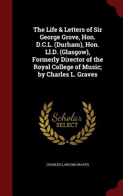 The Life & Letters of Sir George Grove, Hon. D.C.L. (Durham), Hon. Ll.D. (Glasgow), Formerly Director of the Royal College of Music; by Charles L. Gra
