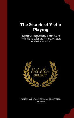 The Secrets of Violin Playing: Being Full Instructions and Hints to Violin Players, for the Perfect Mastery of the Instrument