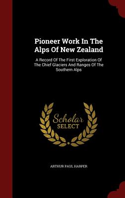 Pioneer Work in the Alps of New Zealand: A Record of the First Exploration of the Chief Glaciers and Ranges of the Southern Alps
