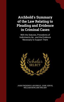 Archbold's Summary of the Law Relating to Pleading and Evidence in Criminal Cases: With the Statutes, Precedents of Indictments, &c., and the Evidence