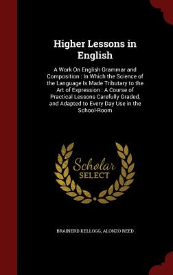 Higher Lessons in English: A Work On English Grammar and Composition: In Which the Science of the Language Is Made Tributary to the Art of Expres
