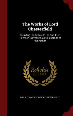 The Works of Lord Chesterfield: Including His Letters to His Son, Etc: To Which Is Prefixed, an Original Life of the Author
