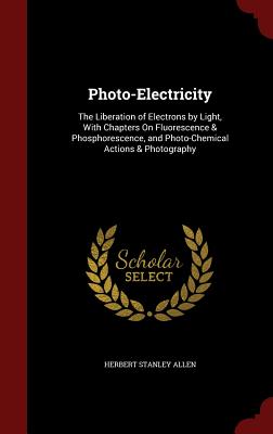 Photo-Electricity: The Liberation of Electrons by Light, with Chapters on Fluorescence & Phosphorescence, and Photo-Chemical Actions & Ph
