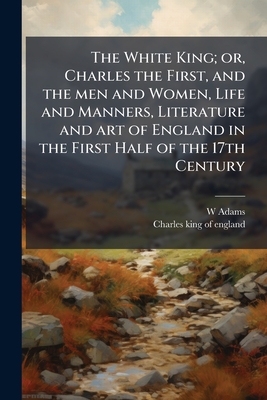 The White King; or, Charles the First, and the men and Women, Life and Manners, Literature and art of England in the First Half of the 17th Century