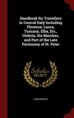 Handbook for Travellers in Central Italy Including Florence, Lucca, Tuscany, Elba, Etc., Umbria, the Marches, and Part of the Late Patrimony of St. Pe