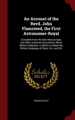 An Account of the Revd. John Flamsteed, the First Astronomer-Royal: Compiled from His Own Manuscripts, and Other Authentic Documents, Never Before Pub