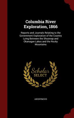 Columbia River Exploration, 1866: Reports and Journals Relating to the Government Exploration of the Country Lying Between the Shuswap and Okanagan La
